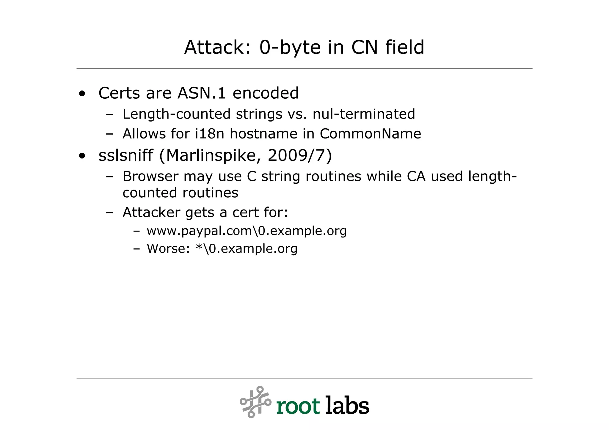 Attack: 0-byte in CN field

• Certs are ASN.1 encoded
   – Length-counted strings vs. nul-terminated
   – Allows for i18n hostname in CommonName
• sslsniff (Marlinspike, 2009/7)
   – Browser may use C string routines while CA used length-
     counted routines
   – Attacker gets a cert for:
      – www.paypal.com0.example.org
      – Worse: *0.example.org
 
