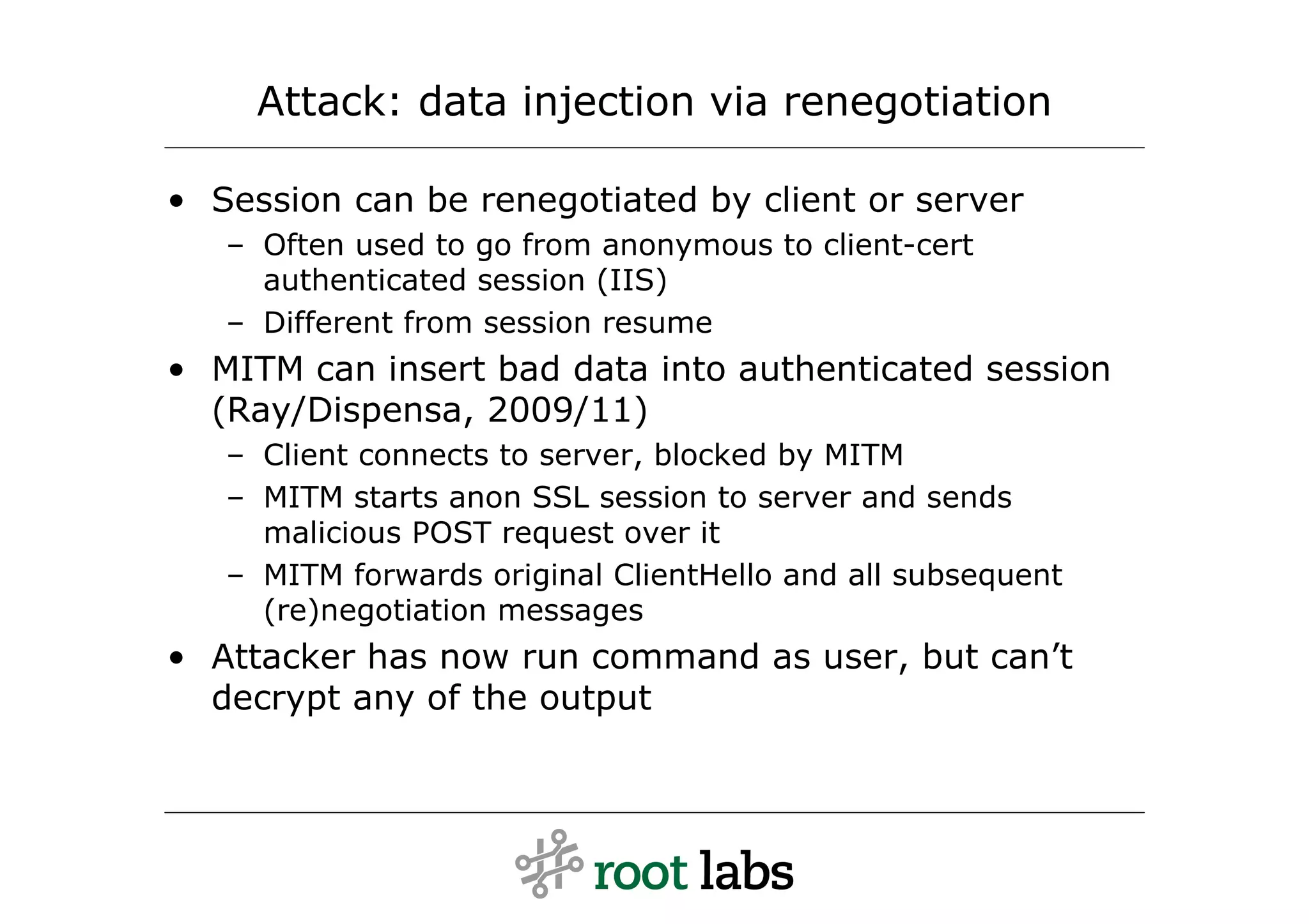 Attack: data injection via renegotiation

• Session can be renegotiated by client or server
   – Often used to go from anonymous to client-cert
     authenticated session (IIS)
   – Different from session resume
• MITM can insert bad data into authenticated session
  (Ray/Dispensa, 2009/11)
   – Client connects to server, blocked by MITM
   – MITM starts anon SSL session to server and sends
     malicious POST request over it
   – MITM forwards original ClientHello and all subsequent
     (re)negotiation messages
• Attacker has now run command as user, but can’t
  decrypt any of the output
 