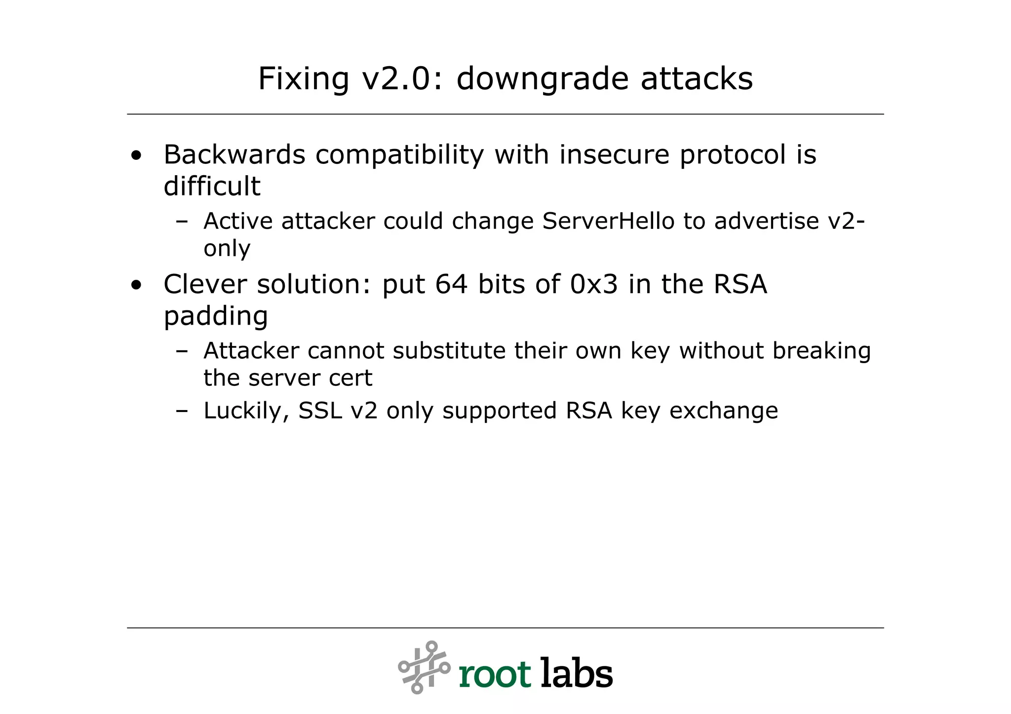 Fixing v2.0: downgrade attacks

• Backwards compatibility with insecure protocol is
  difficult
   – Active attacker could change ServerHello to advertise v2-
     only
• Clever solution: put 64 bits of 0x3 in the RSA
  padding
   – Attacker cannot substitute their own key without breaking
     the server cert
   – Luckily, SSL v2 only supported RSA key exchange
 