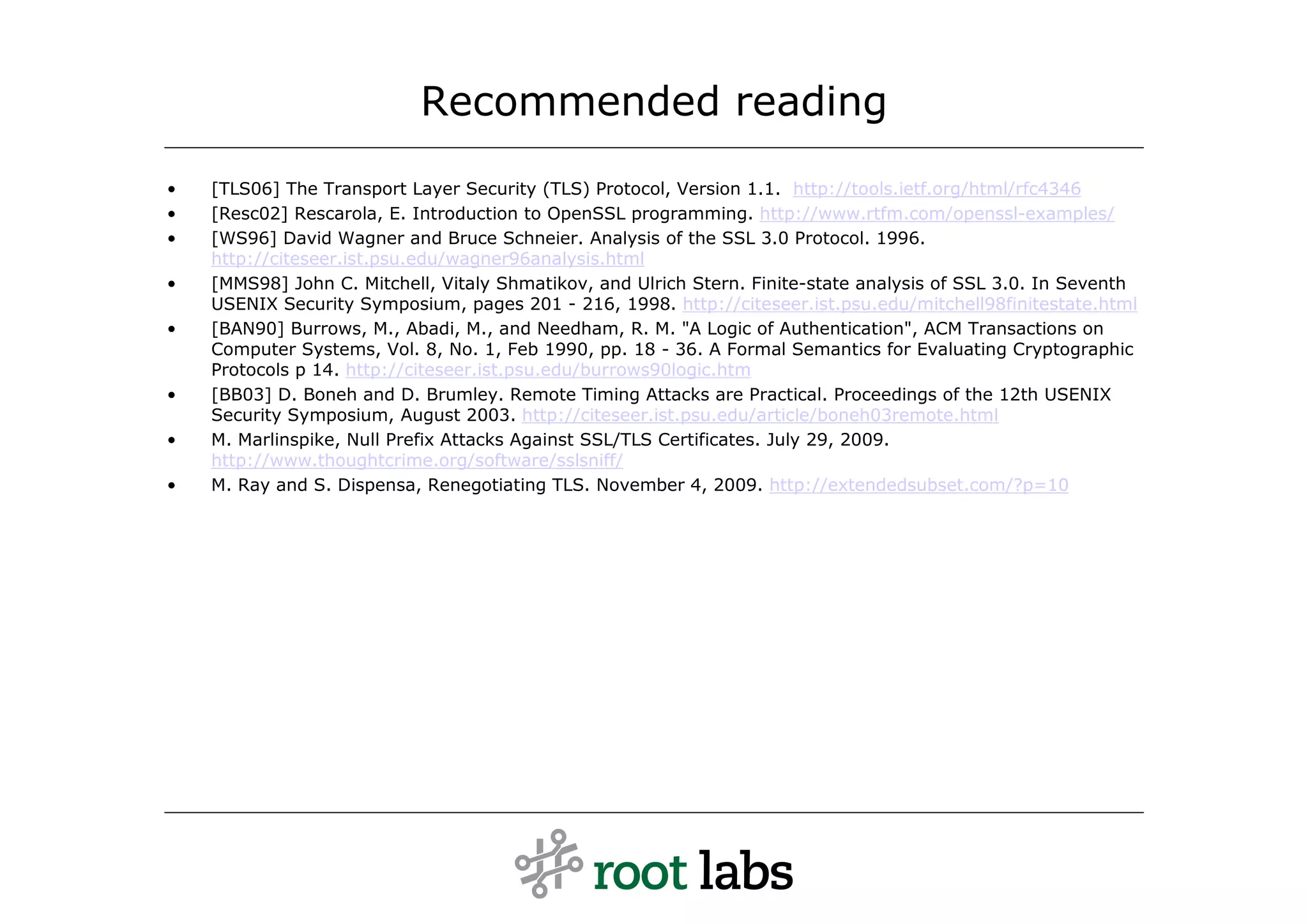 Recommended reading
•   [TLS06] The Transport Layer Security (TLS) Protocol, Version 1.1. http://tools.ietf.org/html/rfc4346
•   [Resc02] Rescarola, E. Introduction to OpenSSL programming. http://www.rtfm.com/openssl-examples/
•   [WS96] David Wagner and Bruce Schneier. Analysis of the SSL 3.0 Protocol. 1996.
    http://citeseer.ist.psu.edu/wagner96analysis.html
•   [MMS98] John C. Mitchell, Vitaly Shmatikov, and Ulrich Stern. Finite-state analysis of SSL 3.0. In Seventh
    USENIX Security Symposium, pages 201 - 216, 1998. http://citeseer.ist.psu.edu/mitchell98finitestate.html
•   [BAN90] Burrows, M., Abadi, M., and Needham, R. M. "A Logic of Authentication", ACM Transactions on
    Computer Systems, Vol. 8, No. 1, Feb 1990, pp. 18 - 36. A Formal Semantics for Evaluating Cryptographic
    Protocols p 14. http://citeseer.ist.psu.edu/burrows90logic.htm
•   [BB03] D. Boneh and D. Brumley. Remote Timing Attacks are Practical. Proceedings of the 12th USENIX
    Security Symposium, August 2003. http://citeseer.ist.psu.edu/article/boneh03remote.html
•   M. Marlinspike, Null Prefix Attacks Against SSL/TLS Certificates. July 29, 2009.
    http://www.thoughtcrime.org/software/sslsniff/
•   M. Ray and S. Dispensa, Renegotiating TLS. November 4, 2009. http://extendedsubset.com/?p=10
 