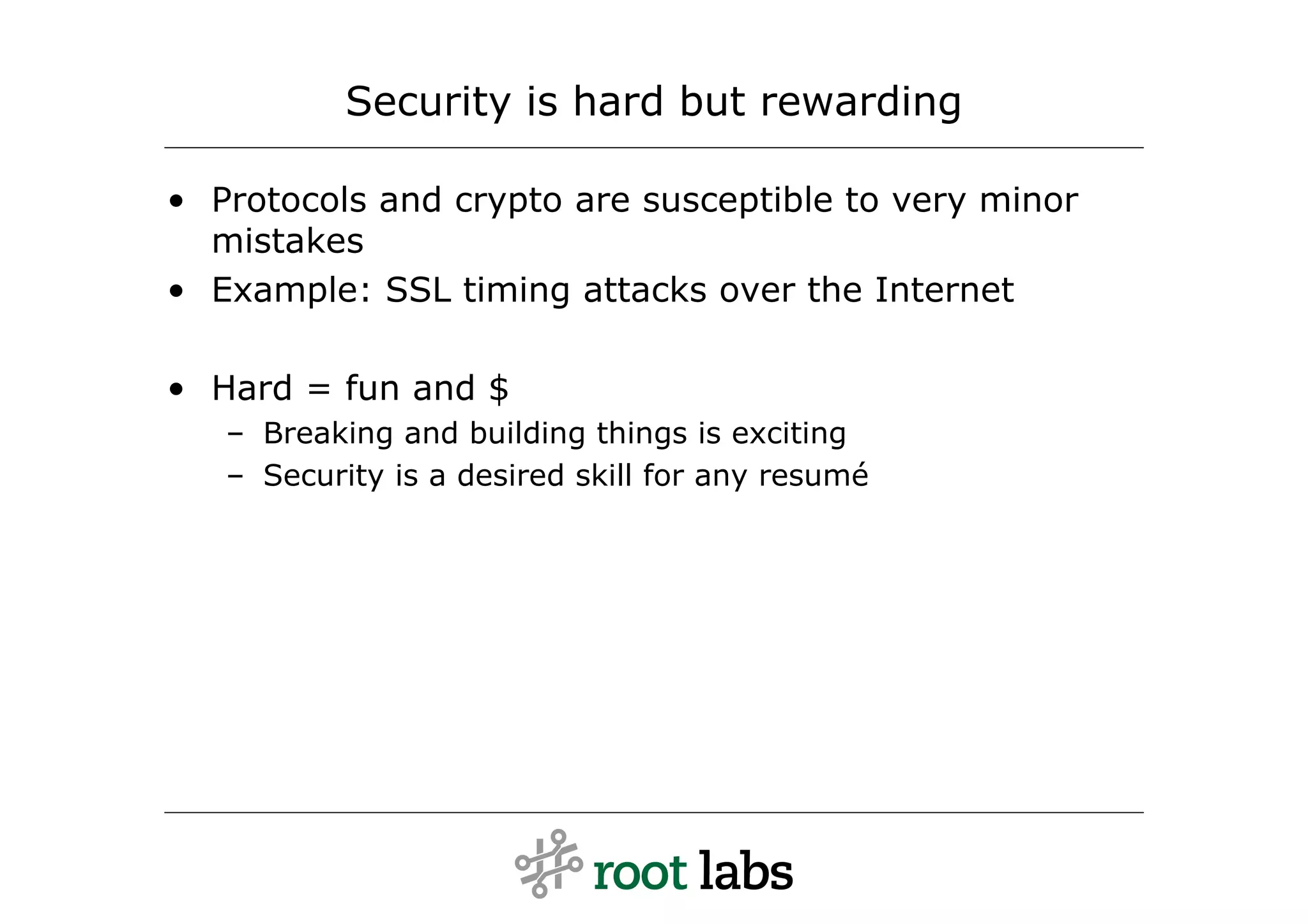 Security is hard but rewarding

• Protocols and crypto are susceptible to very minor
  mistakes
• Example: SSL timing attacks over the Internet

• Hard = fun and $
   – Breaking and building things is exciting
   – Security is a desired skill for any resumé
 