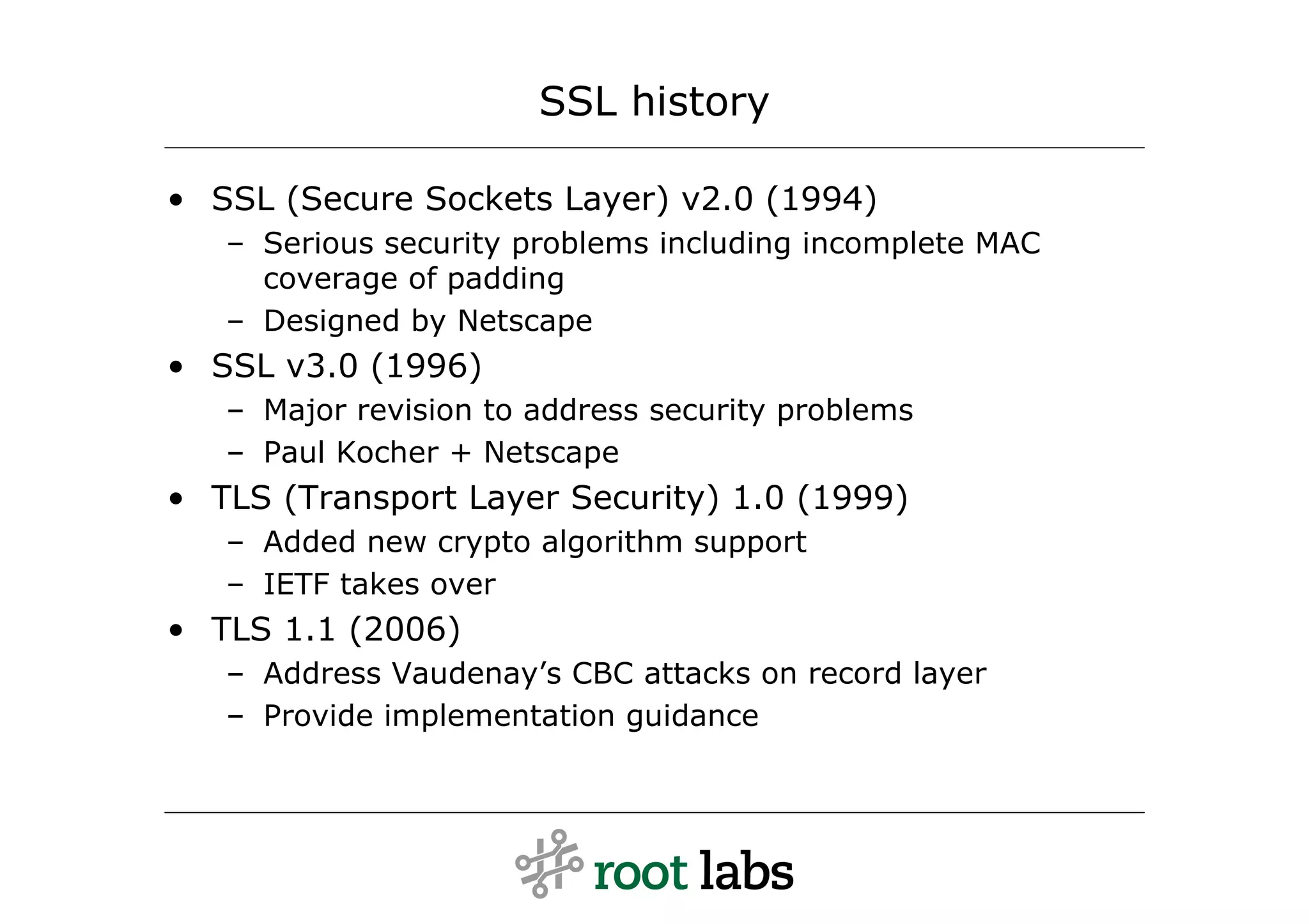 SSL history

• SSL (Secure Sockets Layer) v2.0 (1994)
   – Serious security problems including incomplete MAC
     coverage of padding
   – Designed by Netscape
• SSL v3.0 (1996)
   – Major revision to address security problems
   – Paul Kocher + Netscape
• TLS (Transport Layer Security) 1.0 (1999)
   – Added new crypto algorithm support
   – IETF takes over
• TLS 1.1 (2006)
   – Address Vaudenay’s CBC attacks on record layer
   – Provide implementation guidance
 