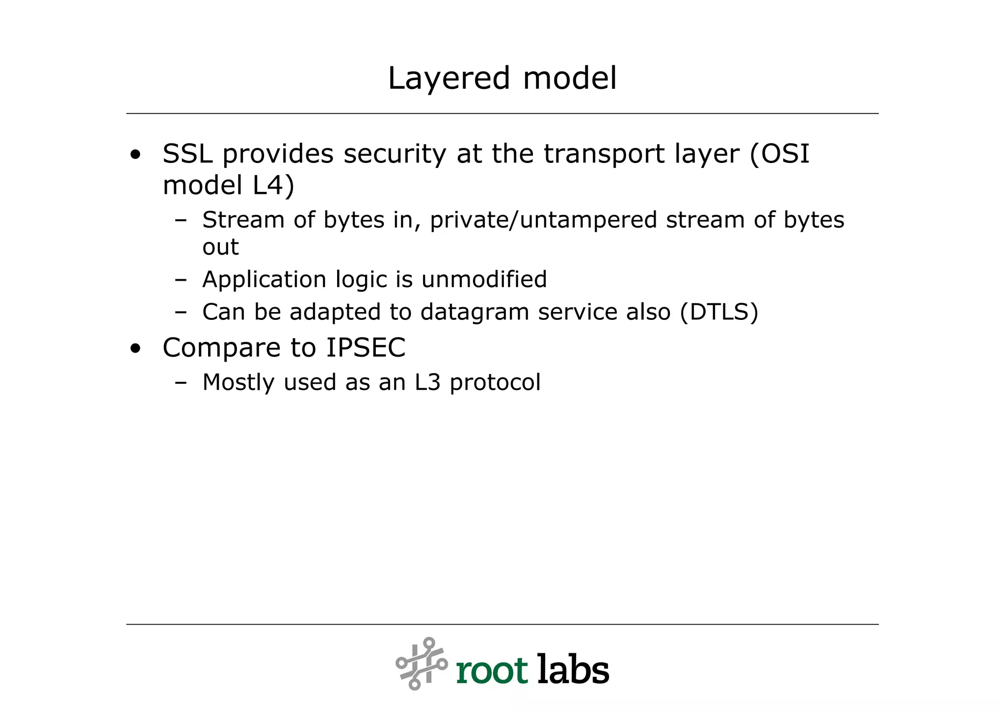 Layered model

• SSL provides security at the transport layer (OSI
  model L4)
   – Stream of bytes in, private/untampered stream of bytes
     out
   – Application logic is unmodified
   – Can be adapted to datagram service also (DTLS)
• Compare to IPSEC
   – Mostly used as an L3 protocol
 
