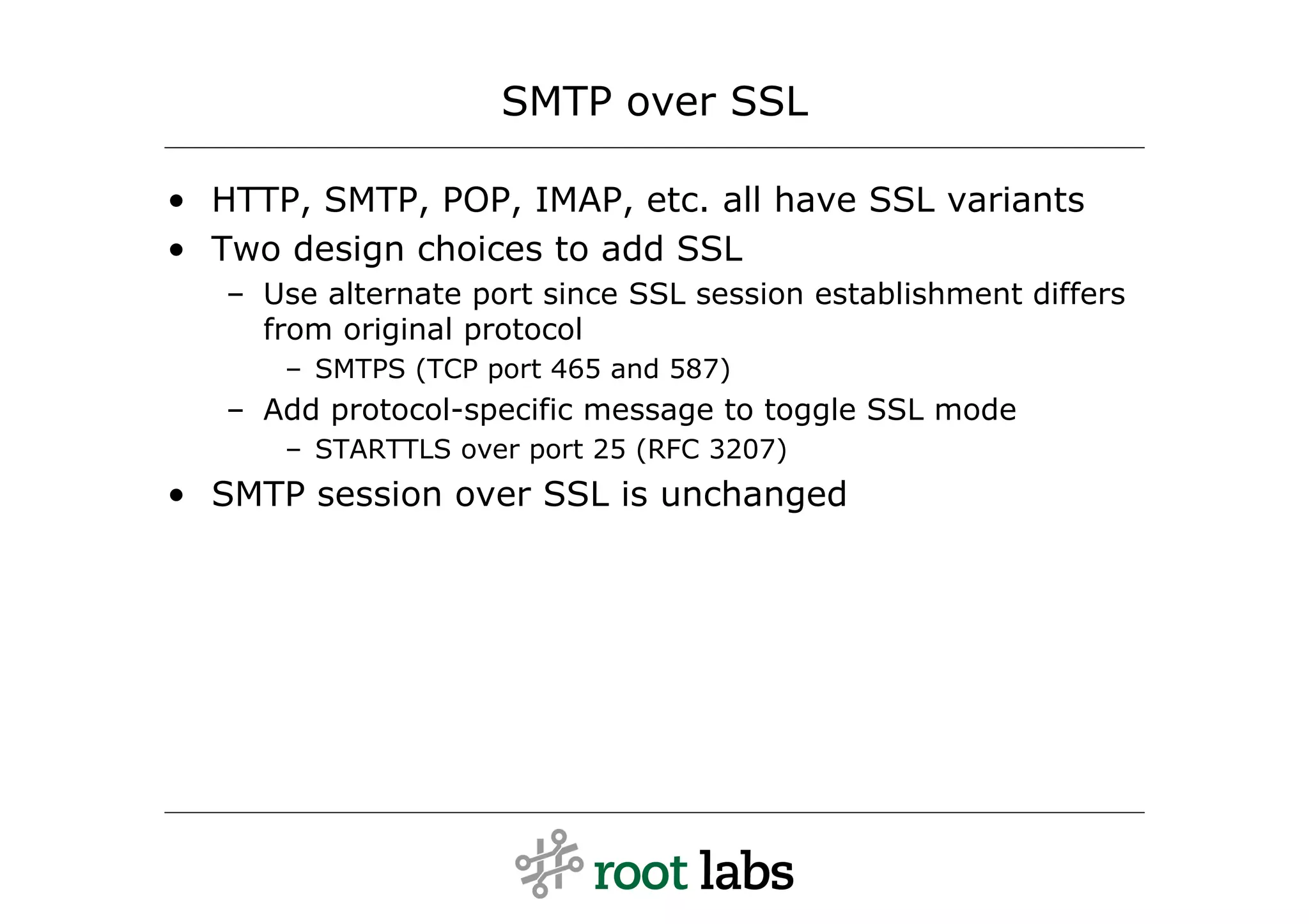 SMTP over SSL

• HTTP, SMTP, POP, IMAP, etc. all have SSL variants
• Two design choices to add SSL
   – Use alternate port since SSL session establishment differs
     from original protocol
      – SMTPS (TCP port 465 and 587)
   – Add protocol-specific message to toggle SSL mode
      – STARTTLS over port 25 (RFC 3207)
• SMTP session over SSL is unchanged
 