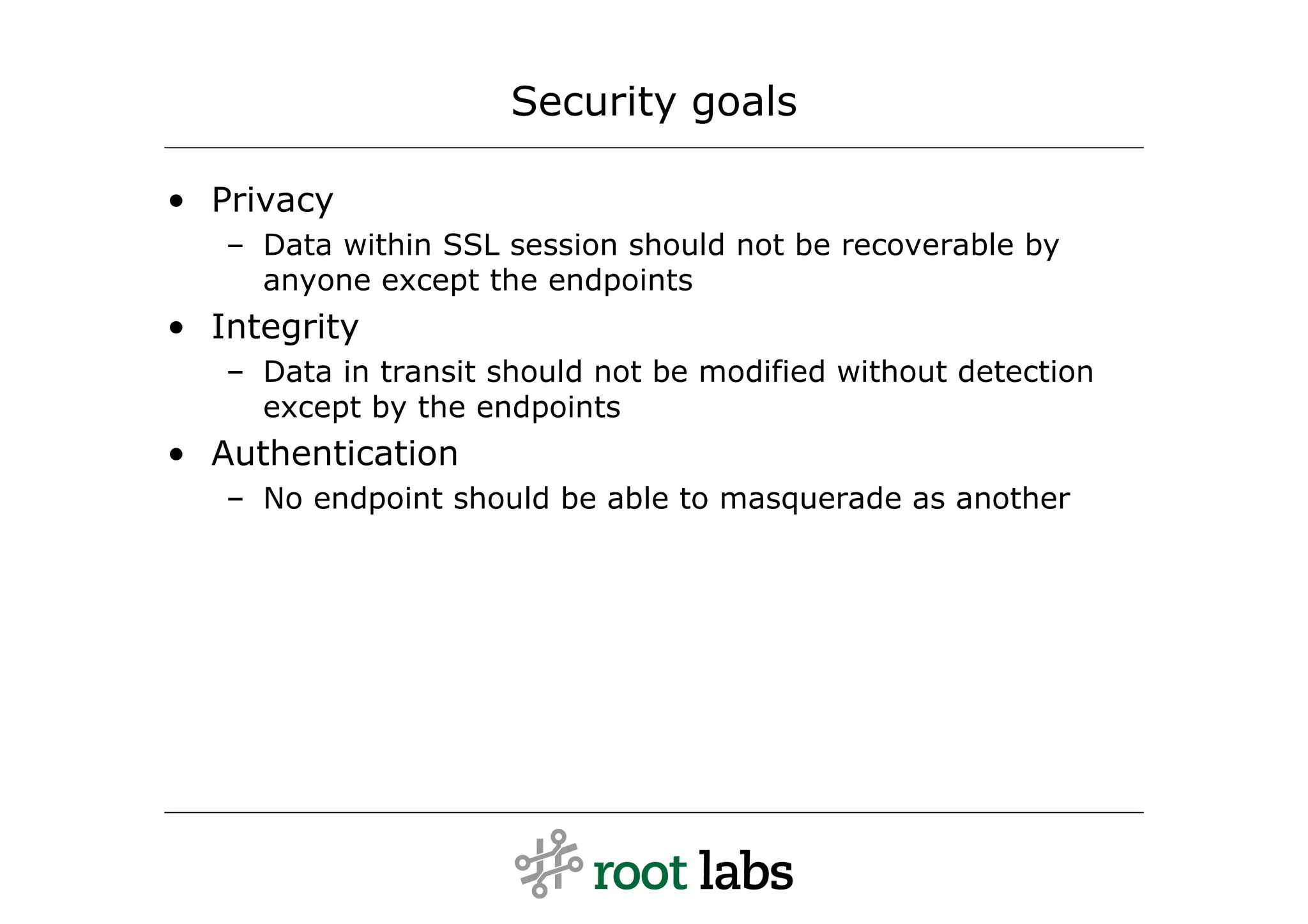 Security goals

• Privacy
   – Data within SSL session should not be recoverable by
     anyone except the endpoints
• Integrity
   – Data in transit should not be modified without detection
     except by the endpoints
• Authentication
   – No endpoint should be able to masquerade as another
 