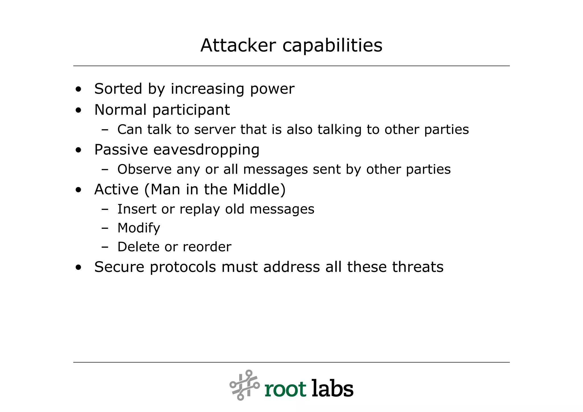 Attacker capabilities

• Sorted by increasing power
• Normal participant
   – Can talk to server that is also talking to other parties
• Passive eavesdropping
   – Observe any or all messages sent by other parties
• Active (Man in the Middle)
   – Insert or replay old messages
   – Modify
   – Delete or reorder
• Secure protocols must address all these threats
 