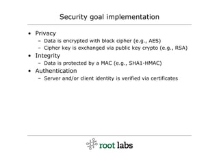 Security goal implementation

• Privacy
   – Data is encrypted with block cipher (e.g., AES)
   – Cipher key is exchanged via public key crypto (e.g., RSA)
• Integrity
   – Data is protected by a MAC (e.g., SHA1-HMAC)
• Authentication
   – Server and/or client identity is verified via certificates
 
