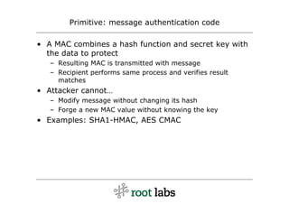 Primitive: message authentication code

• A MAC combines a hash function and secret key with
  the data to protect
   – Resulting MAC is transmitted with message
   – Recipient performs same process and verifies result
     matches
• Attacker cannot…
   – Modify message without changing its hash
   – Forge a new MAC value without knowing the key
• Examples: SHA1-HMAC, AES CMAC
 