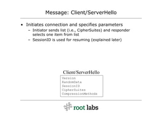 Message: Client/ServerHello

• Initiates connection and specifies parameters
   – Initiator sends list (i.e., CipherSuites) and responder
     selects one item from list
   – SessionID is used for resuming (explained later)




                      Client/ServerHello
                     Version
                     RandomData
                     SessionID
                     CipherSuites
                     CompressionMethods
 