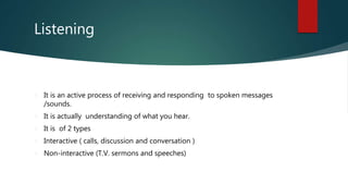 Listening
It is an active process of receiving and responding to spoken messages
/sounds.
It is actually understanding of what you hear.
It is of 2 types
Interactive ( calls, discussion and conversation )
Non-interactive (T.V. sermons and speeches)