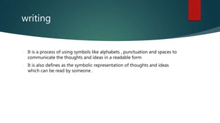 writing
It is a process of using symbols like alphabets , punctuation and spaces to
communicate the thoughts and ideas in a readable form
It is also defines as the symbolic representation of thoughts and ideas
which can be read by someone .