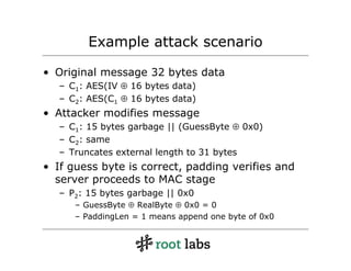Example attack scenario

• Original message 32 bytes data
   – C1: AES(IV ⊕ 16 bytes data)
   – C2: AES(C1 ⊕ 16 bytes data)
• Attacker modifies message
   – C1: 15 bytes garbage || (GuessByte ⊕ 0x0)
   – C2: same
   – Truncates external length to 31 bytes
• If guess byte is correct, padding verifies and
  server proceeds to MAC stage
   – P2: 15 bytes garbage || 0x0
      – GuessByte ⊕ RealByte ⊕ 0x0 = 0
      – PaddingLen = 1 means append one byte of 0x0
 