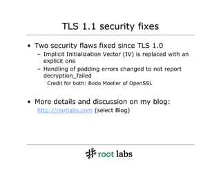 TLS 1.1 security fixes

• Two security flaws fixed since TLS 1.0
  – Implicit Initialization Vector (IV) is replaced with an
    explicit one
  – Handling of padding errors changed to not report
    decryption_failed
     Credit for both: Bodo Moeller of OpenSSL


• More details and discussion on my blog:
  http://rootlabs.com (select Blog)
 