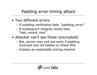 Padding error timing attack

• Two different errors
  – If padding verification fails, “padding_error”
  – If subsequent integrity check fails,
    “bad_record_mac”
• Attacker can’t see these (encrypted)
  – But, server may exit out early if padding
    incorrect and not bother to check MAC
  – Creates an exploitable timing channel
 
