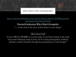WHY DON’T YOU EVANGELISE? 
http://www.churchleaders.com/pastors/pastor-articles/163480-pastoral-confession- 
erik-raymond.html 
Pastoral Confession: Why I Don’t Evangelise 
“… at the end of the day it comes down to two things” 
“My View of God” 
“I must TRULY DESIRE to see the name of my God exalted. Lord, make 
Your name hallowed, make It holy, for It is being disregarded, vindicate 
(defend ; justify) Yourself through the proclamation of the Gospel.” 
 