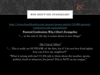 WHY DON’T YOU EVANGELISE? 
http://www.churchleaders.com/pastors/pastor-articles/163480-pastoral-confession- 
erik-raymond.html 
Pastoral Confession: Why I Don’t Evangelise 
“… at the end of the day it comes down to two things” 
“My View of Others” 
“… This is really an OUTFLOW of the first, for if I do not love God rightly 
how can I love my neighbor?!” 
“What is wrong with me? I CAN talk to them about the weather, sports, 
politics, food or whatever, but Jesus? This is NOT on my tongue.” 
 