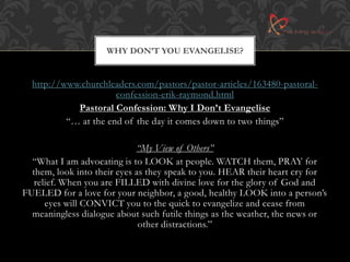 WHY DON’T YOU EVANGELISE? 
http://www.churchleaders.com/pastors/pastor-articles/163480-pastoral-confession- 
erik-raymond.html 
Pastoral Confession: Why I Don’t Evangelise 
“… at the end of the day it comes down to two things” 
“My View of Others” 
“What I am advocating is to LOOK at people. WATCH them, PRAY for 
them, look into their eyes as they speak to you. HEAR their heart cry for 
relief. When you are FILLED with divine love for the glory of God and 
FUELED for a love for your neighbor, a good, healthy LOOK into a person’s 
eyes will CONVICT you to the quick to evangelize and cease from 
meaningless dialogue about such futile things as the weather, the news or 
other distractions.” 
 