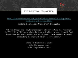 WHY DON’T YOU EVANGELISE? 
http://www.churchleaders.com/pastors/pastor-articles/163480-pastoral-confession- 
erik-raymond.html 
Pastoral Confession: Why I Don’t Evangelise 
“If you struggle like I do, I’d encourage you to pray to God that you might 
LOVE HIM MORE, more along the lines with which He loves Himself. And 
likewise that HE would be kind to CAUSE you to LOVE OTHERS MORE, 
more along the lines with which He loves others.” 
Make His heartbeats as yours 
Make His tears as yours 
Make His passion as yours 
 