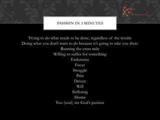 PASSION IN 3 MINUTES 
Trying to do what needs to be done, regardless of the results 
Doing what you don’t want to do because it’s going to take you there 
Running the extra mile 
Willing to suffer for something 
Endurance 
Focus 
Struggle 
Pain 
Driven 
Will 
Suffering 
Shame 
You (soul) are God’s passion 
 