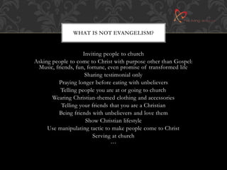 WHAT IS NOT EVANGELISM? 
Inviting people to church 
Asking people to come to Christ with purpose other than Gospel: 
Music, friends, fun, fortune, even promise of transformed life 
Sharing testimonial only 
Praying longer before eating with unbelievers 
Telling people you are at or going to church 
Wearing Christian-themed clothing and accessories 
Telling your friends that you are a Christian 
Being friends with unbelievers and love them 
Show Christian lifestyle 
Use manipulating tactic to make people come to Christ 
Serving at church 
… 
 