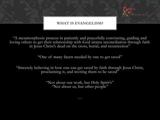 WHAT IS EVANGELISM? 
“A metamorphosis process in patiently and prayerfully convincing, guiding and 
loving others to get their relationship with God attains reconciliation through faith 
in Jesus Christ’s dead on the cross, burial, and resurrection” 
“One of many facets needed by one to get saved” 
“Sincerely believing in how one can get saved by faith through Jesus Christ, 
proclaiming it, and inviting them to be saved” 
“Not about our work, but Holy Spirit’s” 
“Not about us, but other people” 
… 
 