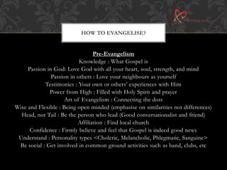 HOW TO EVANGELISE? 
Pre-Evangelism 
Knowledge : What Gospel is 
Passion in God: Love God with all your heart, soul, strength, and mind 
Passion in others : Love your neighbours as yourself 
Testimonies : Your own or others’ experiences with Him 
Power from High : Filled with Holy Spirit and prayer 
Art of Evangelism : Connecting the dots 
Wise and Flexible : Being open minded (emphasise on similarities not differences) 
Head, not Tail : Be the person who lead (Good conversationalist and friend) 
Affiliation : Find local church 
Confidence : Firmly believe and feel that Gospel is indeed good news 
Understand : Personality types <Choleric, Melancholic, Phlegmatic, Sanguine> 
Be social : Get involved in common ground activities such as band, clubs, etc 
 