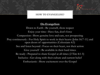 HOW TO EVANGELISE? 
On-Evangelism 
Down to Earth : Be yourself, show respect 
Enjoy your time : Have fun, don’t force 
Compassion : Show genuine love and care, not prospecting 
Pray continuously : For Holy Spirit to work in their hearts (John 16:7-11) and 
open doors of opportunities (Colossians 4:3) 
See and listen beyond : Focus on their heart, not their action 
Give yourself : Be available in their hard times 
Be ready : Prepared to share Gospel at all times (2 Tim 4:1-5) 
Inclusive : Get along with their culture and current belief 
Enthusiastic : Show excitement over the Gospel 
 