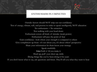 ENTHUSIASM IN 5 MINUTES 
Outside factors should NOT strip out our confidence 
Ton of energy, vibrant, will, and passion in order to speak intelligently, NOT education 
No enthusiasm = No attraction 
Not walking with your head down 
Enthusiasm covers all kinds of mistake (weak points) 
Enthusiasm will pass the point of fear 
Gain confidence : look where your strength is compared to others 
Give compliment up front : it’s not about you, it’s about others’ perspective 
Share your information let them know your strategy 
Speak truthfully 
Fake Faith it ‘til you make it 
Head up, puff your chest up, smile 
Doing things like you’ve been doing it for years 
If you don’t know what to say, ask questions and listen. They’ll tell you what they want to hear 
 