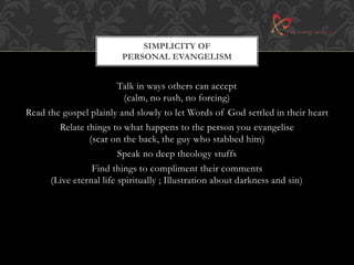 SIMPLICITY OF 
PERSONAL EVANGELISM 
Talk in ways others can accept 
(calm, no rush, no forcing) 
Read the gospel plainly and slowly to let Words of God settled in their heart 
Relate things to what happens to the person you evangelise 
(scar on the back, the guy who stabbed him) 
Speak no deep theology stuffs 
Find things to compliment their comments 
(Live eternal life spiritually ; Illustration about darkness and sin) 
 