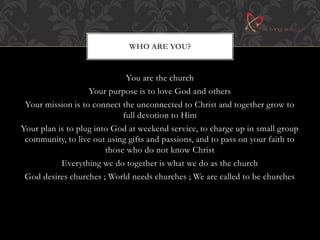 WHO ARE YOU? 
You are the church 
Your purpose is to love God and others 
Your mission is to connect the unconnected to Christ and together grow to 
full devotion to Him 
Your plan is to plug into God at weekend service, to charge up in small group 
community, to live out using gifts and passions, and to pass on your faith to 
those who do not know Christ 
Everything we do together is what we do as the church 
God desires churches ; World needs churches ; We are called to be churches 
 