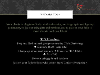 WHO ARE YOU? 
Your plan is to plug into God at weekend service, to charge up in small group 
community, to live out using gifts and passions, and to pass on your faith to 
those who do not know Christ 
TLS’ Heartbeat 
Plug into God in small group community (Club Gathering) 
 Matthew 18:20 ; Acts 2:42 
Charge up at weekend services  Consist of TLS Clubs 
 Acts 2:46 
Live out using gifts and passions 
Pass on your faith to those who do not know Christ <Evangelise> 
 