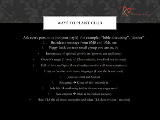 WAYS TO PLANT CLUB 
1. Ask every person to join your [style], for example : “bible discussing”, “dinner” 
2. Broadcast message from SMS and BMs, etc 
3. Piggy back current small group you are in, by 
• Importance of spiritual growth (no growth, cut and burnt) 
• Growth’s target (1 body of Christ minded, love God not institute) 
• Full of love and Spirit (love churches outside well-known institute) 
• Unity as country with many languages (know the boundaries) 
1. Jesus as Christ and Saviour 
2. Sola gracia  Grace of the Lord only is 
3. Sola fide  outflowing faith is the one way to get saved 
4. Sola scriptura  Bible as the highest authority 
• How TLS fits all those categories and what TLS does (vision – mission) 
 