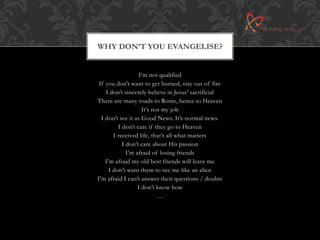 WHY DON’T YOU EVANGELISE? 
I’m not qualified 
If you don’t want to get burned, stay out of fire 
I don’t sincerely believe in Jesus’ sacrificial 
There are many roads to Rome, hence to Heaven 
It’s not my job 
I don’t see it as Good News. It’s normal news. 
I don’t care if they go to Heaven 
I received life, that’s all what matters 
I don’t care about His passion 
I’m afraid of losing friends 
I’m afraid my old best friends will leave me 
I don’t want them to see me like an alien 
I’m afraid I can’t answer their questions / doubts 
I don’t know how 
… 
 