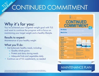 MAINTENANCE PLAN 
CONTINUED 
COMMITMENT 
TLS® CORE Fat  Carb Inhibitor 
• Helps promote weight loss* 
• Helps inhibit carbohydrate absorption in the body* 
• May help suppress appetite by promoting a feeling 
of fullness* 
TLS® ACTS Adrenal, Cortisol, Thyroid  Stress 
Support Formula 
• Helps enhance and stabilize mood* 
• May help reduce occasional fatigue associated with stress* 
• May help to minimize certain stress-related issues 
(weight gain, difficulty sleeping, etc.)* 
TLS Tonalin® CLA 
• Targets stubborn belly fat* 
• Helps reduce overall body fat* 
• Promotes lean muscle mass* 
Morning Breakfast 
Pick: 
• 1 protein or dairy 
• 1 fruit or 1 grain 
• 1-2 vegetables 
Supplements: 
Take TLS CORE Fat  Carb Inhibitor 
(as needed), and TLS Tonalin CLA 
Mid-Morning Snack 
Pick one of the TLS Nutrition Shakes or: 
• 1 protein or dairy 
• 1 fruit or 1 grain 
• 1-2 vegetables 
Mid-Day Lunch 
Pick: 
• 1 protein or dairy 
• 1 fruit or 1 grain 
• 1-2 vegetables 
Supplements: 
Take TLS ACTS and TLS Tonalin CLA 
Afternoon Snack 
Pick one of the TLS Nutrition Shakes or: 
• 1 protein or dairy 
• 1 fruit or 1 grain 
• 1-2 vegetables 
Evening Dinner 
Pick: 
• 1 protein or dairy 
• 1 grain 
• 1-2 vegetables 
Supplement: 
Take TLS CORE Fat  Carb Inhibitor 
(as needed) 
The Skinny 
A guide to healthy, everyday living at your target weight. 
Who It’s For 
People who have reached their target weight and are shifting their focus to the 
maintenance of health and optimal body composition. 
* These statements have not been evaluated by the Food and Drug 
Administration. These products are not intended to diagnose, treat, 
cure or prevent any disease. 
CONTINUED COMMITMENT 
Why it’s for you: 
You’ve achieved your targeted weight goal with TLS 
and want to continue the program with a focus on 
maintaining your target weight and a healthy lifestyle. 
Results to expect: 
Maintenance of your healthy weight. 
What you’ll do: 
• Get balanced, healthy meals, including: 
o Quality whole grains 
o Protein and dairy during meals 
o Adequate fruits and vegetables daily 
• Continue use of TLS supplements, as needed 
*Consult your physician or other healthcare professional before starting this or any other exercise program. If you experience faintness, lightheadedness, 
dizziness, pain or shortness of breath at any time while exercising, you should stop immediately and consult your physician or other healthcare professional. 
Do not start this program if your physician or healthcare professional advises against it. 
TLS® 
MENU PLANS 
 