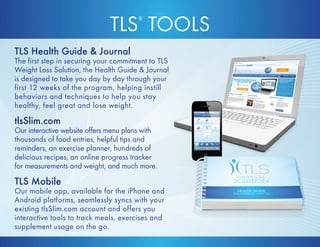 TLS® TOOLS 
TLS Health Guide  Journal 
The first step in securing your commitment to TLS 
Weight Loss Solution, the Health Guide  Journal 
is designed to take you day by day through your 
first 12 weeks of the program, helping instill 
behaviors and techniques to help you stay 
healthy, feel great and lose weight. 
tlsSlim.com 
Our interactive website offers menu plans with 
thousands of food entries, helpful tips and 
reminders, an exercise planner, hundreds of 
delicious recipes, an online progress tracker 
for measurements and weight, and much more. 
TLS Mobile 
Our mobile app, available for the iPhone and 
Android platforms, seamlessly syncs with your 
existing tlsSlim.com account and offers you 
interactive tools to track meals, exercises and 
supplement usage on the go. 
 