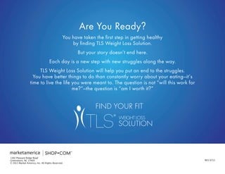 REV 0713 
1302 Pleasant Ridge Road 
Greensboro, NC 27409 
© 2013 Market America, Inc. All Rights Reserved. 
FIND YOUR FIT 
You have taken the first step in getting healthy 
by finding TLS Weight Loss Solution. 
But your story doesn’t end here. 
Each day is a new step with new struggles along the way. 
TLS Weight Loss Solution will help you put an end to the struggles. 
You have better things to do than constantly worry about your eating—it’s time to live the life you were meant to. The question is not “will this work for me?”—the question is “am I worth it?” 
Are You Ready? 