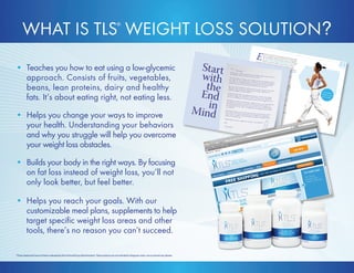 • Teaches you how to eat using a low-glycemic 
approach. Consists of fruits, vegetables, 
beans, lean proteins, dairy and healthy 
fats. It’s about eating right, not eating less. 
• Helps you change your ways to improve 
your health. Understanding your behaviors 
and why you struggle will help you overcome 
your weight loss obstacles. 
• Builds your body in the right ways. By focusing 
on fat loss instead of weight loss, you’ll not 
only look better, but feel better. 
• Helps you reach your goals. With our 
customizable meal plans, supplements to help 
target specific weight loss areas and other 
tools, there’s no reason you can’t succeed. 
35 
30 minutes 
3 times a week 
gets results 
E xercise is a key factor in achieving and maintaining weight 
loss. Choosing the right type of exercise is very important. 
The most effective exercise programs contain a combination 
of cardiovascular, strength and flexibility training. TLS® 
Weight Loss Solution helps you discover how to begin 
a balanced exercise program, and the importance of fitting in these 
three types of training each week. When you exercise, you are burning 
stored fat to build and preserve lean body mass. Lean body mass fuels 
your metabolism. 
✪ Please note: You should always check with your physician before 
starting any exercise program. 
Cardiovascular Exercise 
One of the most effective ways to burn stored body fat is to engage 
in cardiovascular exercise. It changes body composition and lowers 
body fat, over time improving your ability to utilize carbohydrates. 
Cardiovascular exercise boosts metabolism, burns calories, 
reduces body fat and is a cornerstone of good health. It is 
also marvelous for stress reduction. There is no replacement for 
cardiovascular exercise! 
✪ Cardiovascular exercise is also commonly referred to as aerobic 
exercise. They’re interchangeable terms. 
Cardiovascular exercise involves continuous movement without 
stopping, such as: ◎ Bicycling or stationary biking ◎ Walking or jogging ◎ Using a treadmill, cross-trainer, stair-stepper or elliptical machine ◎ Swimming ◎ Engaging in low-impact aerobics ◎ Dancing 
WHAT IS TLS® WEIGHT LOSS SOLUTION? 
*These statements have not been evaluated by the Food and Drug Administration. These products are not intended to diagnose, treat, cure or prevent any disease. 
 