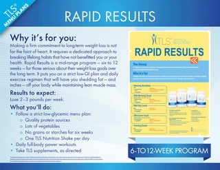 RAPID RESULTS 
TLS® CORE Fat  Carb Inhibitor 
• Helps promote weight loss* 
• Helps inhibit carbohydrate absorption in the body* 
• May help suppress appetite by promoting a feeling 
of fullness* 
TLS® ACTS Adrenal, Cortisol, Thyroid  Stress 
Support Formula 
• Helps enhance and stabilize mood* 
• May help reduce occasional fatigue associated with stress* 
• May help to minimize certain stress-related issues 
(weight gain, difficulty sleeping, etc.)* 
TLS Tonalin® CLA 
• Targets stubborn belly fat* 
• Helps reduce overall body fat* 
• Promotes lean muscle mass* 
TLS® Thermochrome™ with Advantra Z® 
• Increases energy* 
• Promotes weight loss* 
• May suppress appetite* 
Morning Breakfast 
Pick: 
• 1 protein or dairy 
• 1 fruit 
• 1-2 vegetables 
Supplements: 
Take TLS CORE Fat  Carb Inhibitor 
and TLS Tonalin CLA 
Mid-Morning Snack 
Pick one of the TLS Nutrition Shakes or: 
• 1 protein or dairy 
• 1 fruit 
• 1-2 vegetables 
Supplement: 
Take TLS Thermochrome or 
TLS ACTS 
Mid-Day Lunch 
Pick: 
• 1 protein or dairy 
• 1-2 vegetables 
Supplement: 
TLS Tonalin CLA 
Afternoon Snack 
Pick one of the TLS Nutrition Shakes or: 
• 1 protein or dairy 
• 1-2 vegetables 
Evening Dinner 
Pick: 
• 1 protein or dairy 
• 1-2 vegetables 
Supplement: 
Take TLS CORE Fat  Carb Inhibitor * These statements have not been evaluated by the Food and Drug 
Administration. These products are not intended to diagnose, 
treat, cure or prevent any disease. 
The Skinny 
A highly controlled regimen designed to shed fat and inches off your body while 
maintaining lean muscle mass. 
Who It’s For 
People who are serious about their weight loss needs; those looking to break unhealthy habits; 
people who want to receive maximum benefits from TLS® Weight Loss Solution. 
Supplement: 
Take TLS Thermochrome or 
TLS ACTS 
6- TO12-WEEK PROGRAM 
RAPID RESULTS 
Why it’s for you: 
Making a firm commitment to long-term weight loss is not 
for the faint of heart. It requires a dedicated approach to 
breaking lifelong habits that have not benefitted you or your 
health. Rapid Results is a mid-range program — six to 12 
weeks — for those serious about their weight loss goals over 
the long term. It puts you on a strict low-GI plan and daily 
exercise regimen that will have you shedding fat — and 
inches — off your body while maintaining lean muscle mass. 
Results to expect: 
Lose 2–3 pounds per week. 
What you’ll do: 
• Follow a strict low-glycemic menu plan: 
o Quality protein sources 
o Lots of vegetables 
o No grains or starches for six weeks 
o One TLS Nutrition Shake per day 
• Daily full-body power workouts 
• Take TLS supplements, as directed 
*Consult your physician or other healthcare professional before starting this or any other exercise program. If you experience faintness, lightheadedness, 
dizziness, pain or shortness of breath at any time while exercising, you should stop immediately and consult your physician or other healthcare professional. 
Do not start this program if your physician or healthcare professional advises against it. 
TLS® 
MENU PLANS 
 
