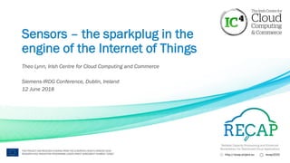 Reliable Capacity Provisioning and Enhanced
Remediation for Distributed Cloud Applications
http://recap-project.eu recap2020
THIS PROJECT HAS RECEIVED FUNDING FROM THE EUROPEAN UNION’S HORIZON 2020
RESEARCH AND INNOVATION PROGRAMME UNDER GRANT AGREEMENT NUMBER 732667
Sensors – the sparkplug in the
engine of the Internet of Things
Theo Lynn, Irish Centre for Cloud Computing and Commerce
Siemens-IRDG Conference, Dublin, Ireland
12 June 2018
 