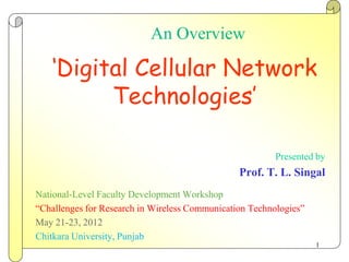 An Overview

    ‘Digital Cellular Network
          Technologies’

                                                         Presented by
                                                Prof. T. L. Singal
National-Level Faculty Development Workshop
“Challenges for Research in Wireless Communication Technologies”
May 21-23, 2012
Chitkara University, Punjab
                                                                   1
 