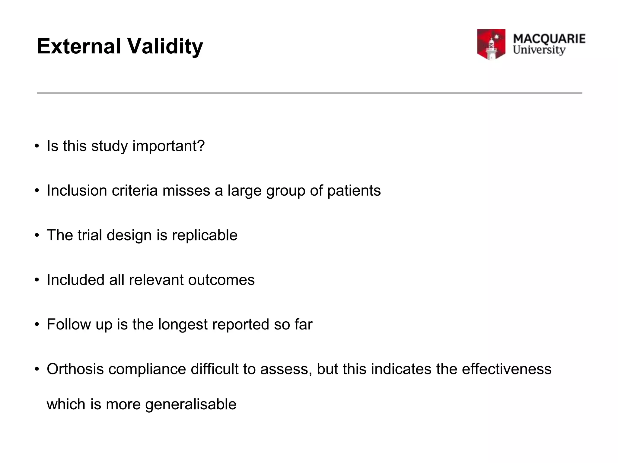 External Validity
• Is this study important?
• Inclusion criteria misses a large group of patients
• The trial design is replicable
• Included all relevant outcomes
• Follow up is the longest reported so far
• Orthosis compliance difficult to assess, but this indicates the effectiveness
which is more generalisable
 