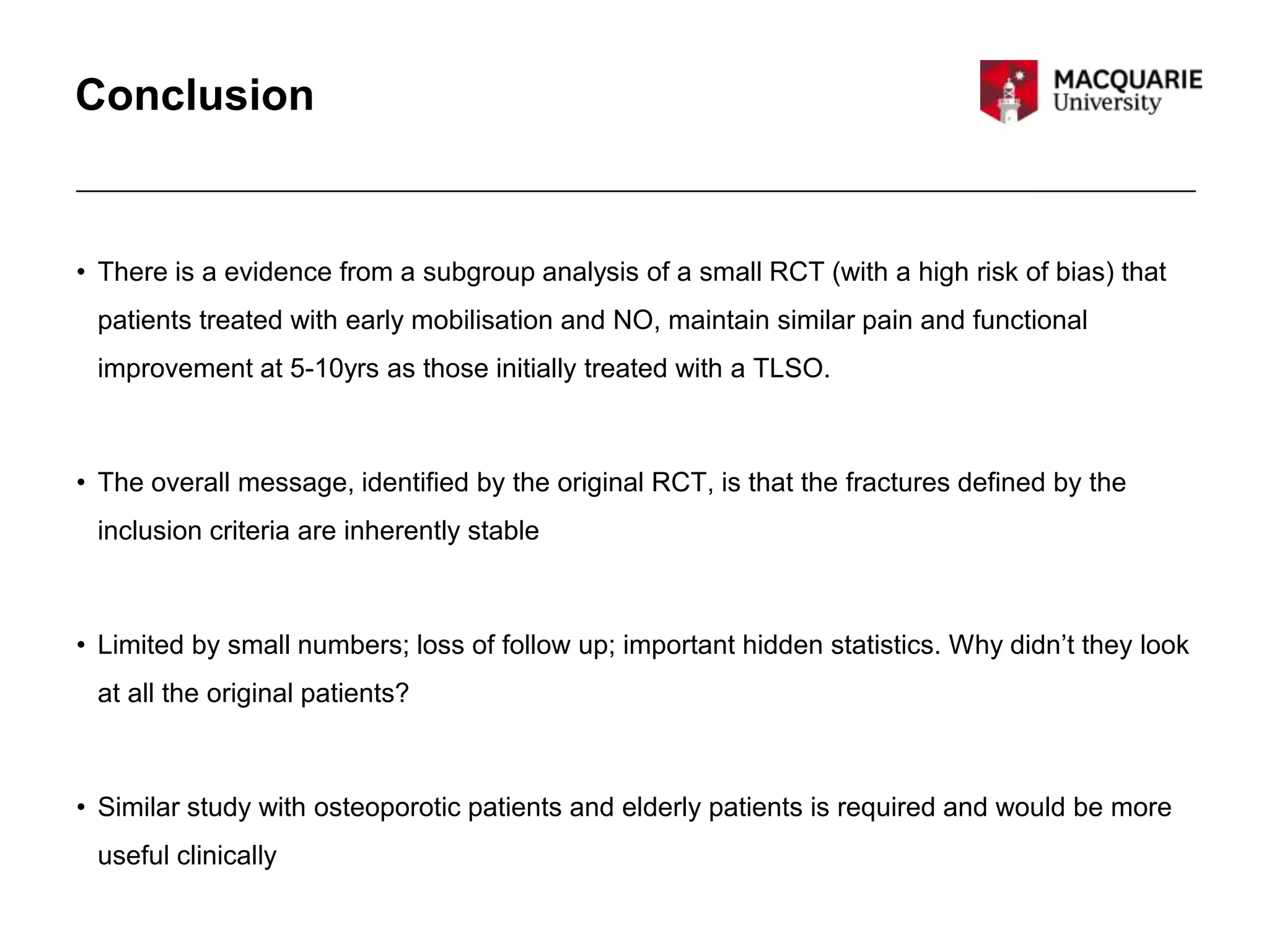 Conclusion
• There is a evidence from a subgroup analysis of a small RCT (with a high risk of bias) that
patients treated with early mobilisation and NO, maintain similar pain and functional
improvement at 5-10yrs as those initially treated with a TLSO.
• The overall message, identified by the original RCT, is that the fractures defined by the
inclusion criteria are inherently stable
• Limited by small numbers; loss of follow up; important hidden statistics. Why didn’t they look
at all the original patients?
• Similar study with osteoporotic patients and elderly patients is required and would be more
useful clinically
 