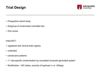Trial Design
• Prospective cohort study
• Subgroup of randomised controlled trial
• One centre
Initial RCT:
• registered with clinical trials registry
• unblinded
• consecutive patients
• 1:1 site-specific randomisation by concealed computer generated system
• Stratification - WC status; severity of kyphosis (< or >20deg)
 
