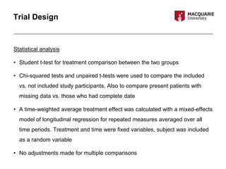 Trial Design
Statistical analysis
• Student t-test for treatment comparison between the two groups
• Chi-squared tests and unpaired t-tests were used to compare the included
vs. not included study participants. Also to compare present patients with
missing data vs. those who had complete date
• A time-weighted average treatment effect was calculated with a mixed-effects
model of longitudinal regression for repeated measures averaged over all
time periods. Treatment and time were fixed variables, subject was included
as a random variable
• No adjustments made for multiple comparisons
 