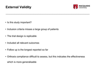 External Validity
• Is this study important?
• Inclusion criteria misses a large group of patients
• The trial design is replicable
• Included all relevant outcomes
• Follow up is the longest reported so far
• Orthosis compliance difficult to assess, but this indicates the effectiveness
which is more generalisable
 