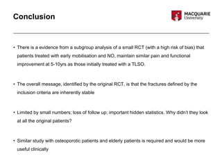 Conclusion
• There is a evidence from a subgroup analysis of a small RCT (with a high risk of bias) that
patients treated with early mobilisation and NO, maintain similar pain and functional
improvement at 5-10yrs as those initially treated with a TLSO.
• The overall message, identified by the original RCT, is that the fractures defined by the
inclusion criteria are inherently stable
• Limited by small numbers; loss of follow up; important hidden statistics. Why didn’t they look
at all the original patients?
• Similar study with osteoporotic patients and elderly patients is required and would be more
useful clinically
 