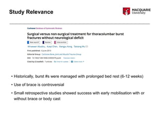 Study Relevance
• Historically, burst #s were managed with prolonged bed rest (6-12 weeks)
• Use of brace is controversial
• Small retrospective studies showed success with early mobilisation with or
without brace or body cast
 