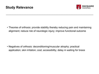 Study Relevance
• Theories of orthosis: provide stability thereby reducing pain and maintaining
alignment; reduce risk of neurologic injury; improve functional outcome
• Negatives of orthosis: deconditioning/muscular atrophy; practical
application; skin irritation; cost; accessibility; delay in waiting for brace
 