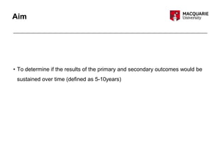 Aim
• To determine if the results of the primary and secondary outcomes would be
sustained over time (defined as 5-10years)
 
