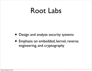 Root Labs


                            • Design and analyze security systems
                            • Emphasis on embedded, kernel, reverse
                              engineering, and cryptography




Friday, February 24, 2012
 